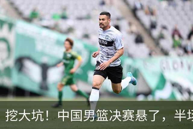 挖大坑！中国男篮决赛悬了，半场落后19分，原因揭晓 2数据拉胯！